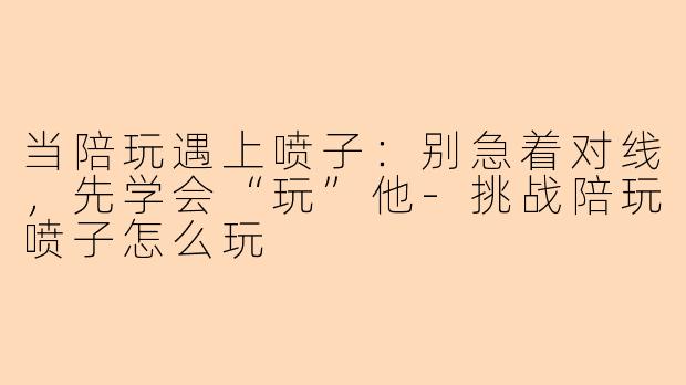 当陪玩遇上喷子：别急着对线，先学会“玩”他-挑战陪玩喷子怎么玩