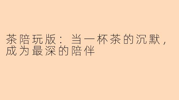 茶陪玩版:当一杯茶的沉默,成为最深的陪伴
