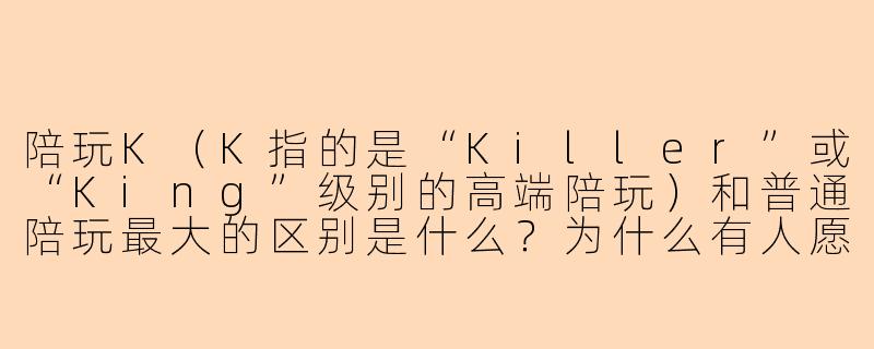 陪玩K(K指的是“Killer”或“King”级别的高端陪玩)和普通陪玩最大的区别是什么?为什么有人愿意花高出几倍的价格点陪玩K?-陪玩k