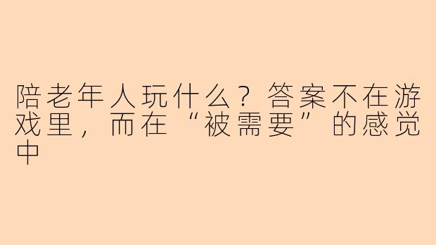 陪老年人玩什么?答案不在游戏里,而在“被需要”的感觉中