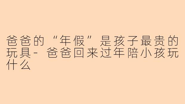 爸爸的“年假”是孩子最贵的玩具-爸爸回来过年陪小孩玩什么
