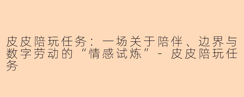 皮皮陪玩任务:一场关于陪伴、边界与数字劳动的“情感试炼”-皮皮陪玩任务
