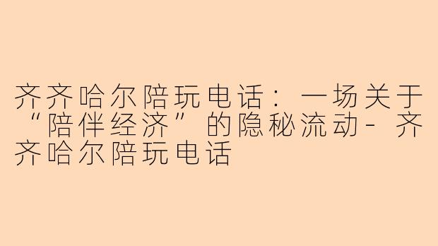 齐齐哈尔陪玩电话:一场关于“陪伴经济”的隐秘流动-齐齐哈尔陪玩电话