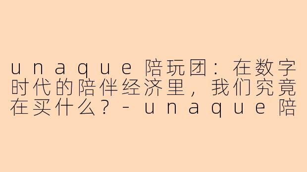 unaque陪玩团:在数字时代的陪伴经济里,我们究竟在买什么?-unaque陪玩团