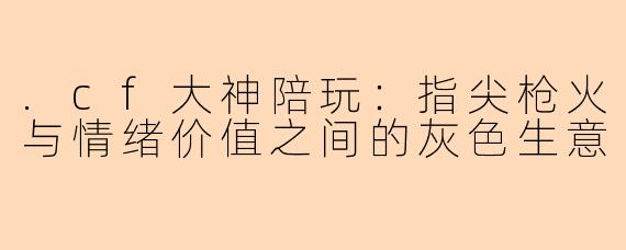 .cf大神陪玩:指尖枪火与情绪价值之间的灰色生意