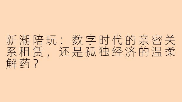 新潮陪玩:数字时代的亲密关系租赁,还是孤独经济的温柔解药?
