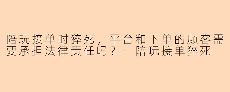 陪玩接单时猝死，平台和下单的顾客需要承担法律责任吗？