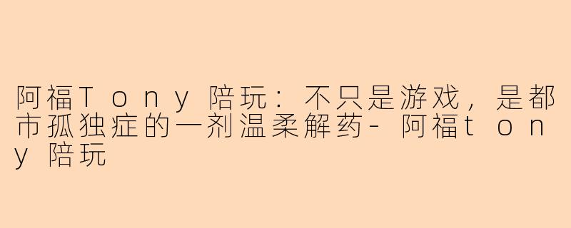 阿福Tony陪玩：不只是游戏，是都市孤独症的一剂温柔解药-阿福tony陪玩