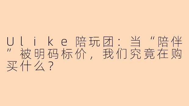 Ulike陪玩团:当“陪伴”被明码标价,我们究竟在购买什么?
