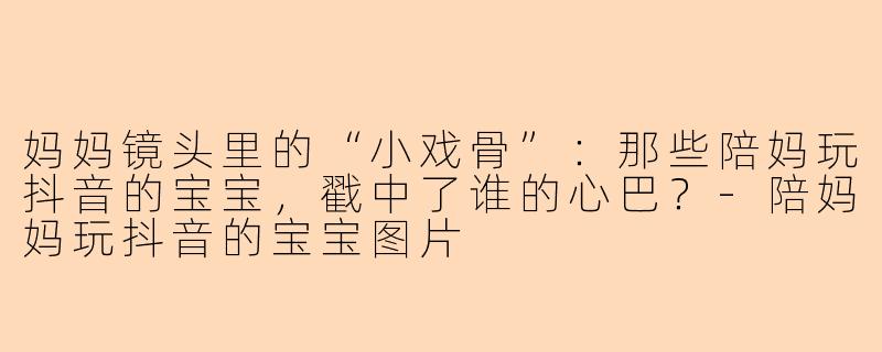 妈妈镜头里的“小戏骨”:那些陪妈玩抖音的宝宝,戳中了谁的心巴?-陪妈妈玩抖音的宝宝图片