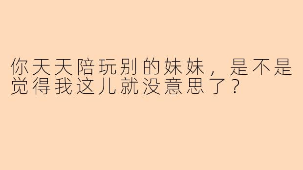 你天天陪玩别的妹妹，是不是觉得我这儿就没意思了？