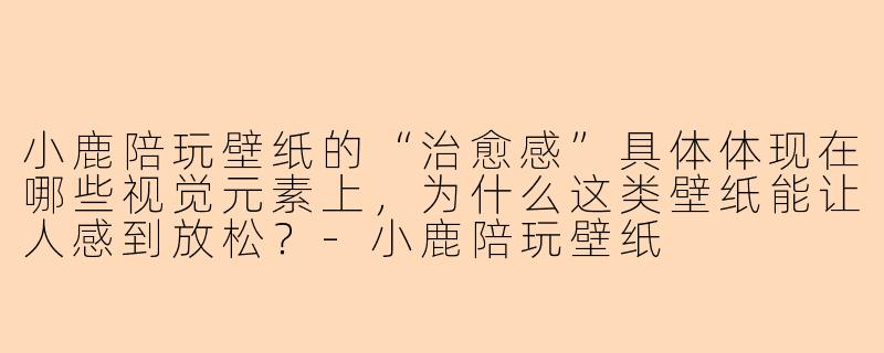小鹿陪玩壁纸的“治愈感”具体体现在哪些视觉元素上，为什么这类壁纸能让人感到放松？