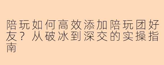陪玩如何高效添加陪玩团好友?从破冰到深交的实操指南