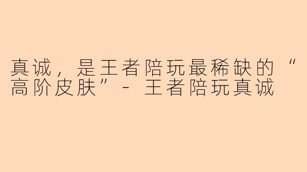 真诚，是王者陪玩最稀缺的“高阶皮肤”-王者陪玩真诚