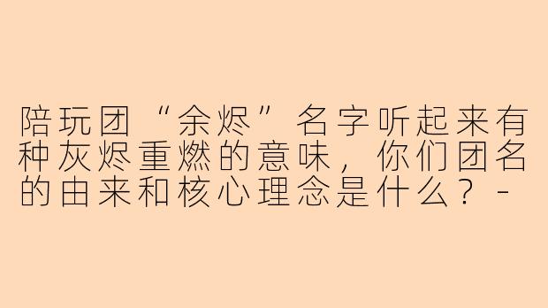 陪玩团“余烬”名字听起来有种灰烬重燃的意味,你们团名的由来和核心理念是什么?-陪玩团余烬