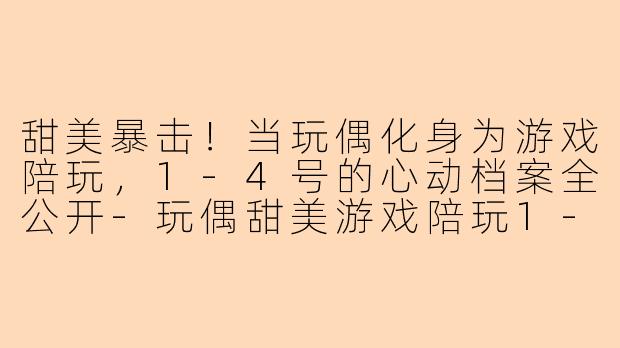 甜美暴击!当玩偶化身为游戏陪玩,1-4号的心动档案全公开-玩偶甜美游戏陪玩1-4