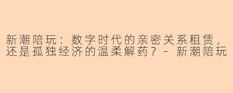 新潮陪玩:数字时代的亲密关系租赁,还是孤独经济的温柔解药?-新潮陪玩
