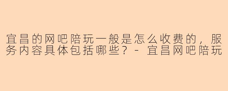 宜昌的网吧陪玩一般是怎么收费的,服务内容具体包括哪些?-宜昌网吧陪玩