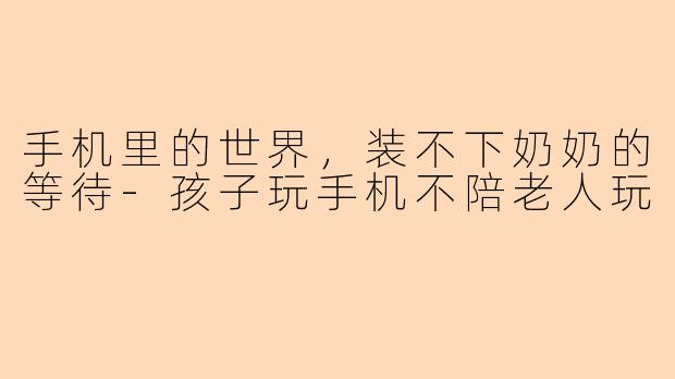 手机里的世界，装不下奶奶的等待-孩子玩手机不陪老人玩