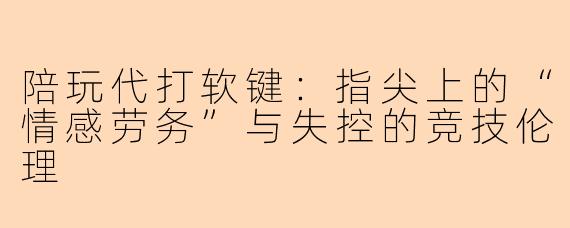 陪玩代打软键:指尖上的“情感劳务”与失控的竞技伦理