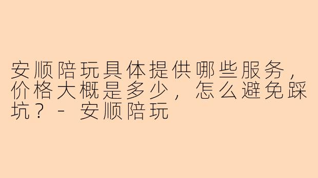 安顺陪玩具体提供哪些服务,价格大概是多少,怎么避免踩坑?-安顺陪玩