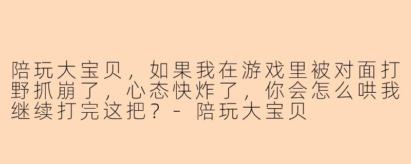 陪玩大宝贝，如果我在游戏里被对面打野抓崩了，心态快炸了，你会怎么哄我继续打完这把？-陪玩大宝贝