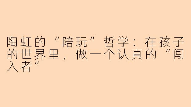 陶虹的“陪玩”哲学:在孩子的世界里,做一个认真的“闯入者”