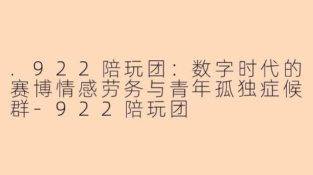 .922陪玩团：数字时代的赛博情感劳务与青年孤独症候群-922陪玩团