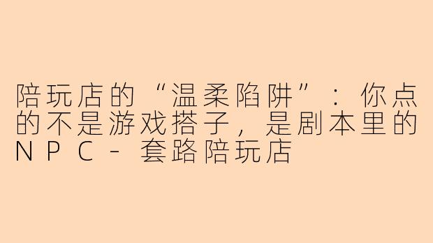 陪玩店的“温柔陷阱”:你点的不是游戏搭子,是剧本里的NPC-套路陪玩店