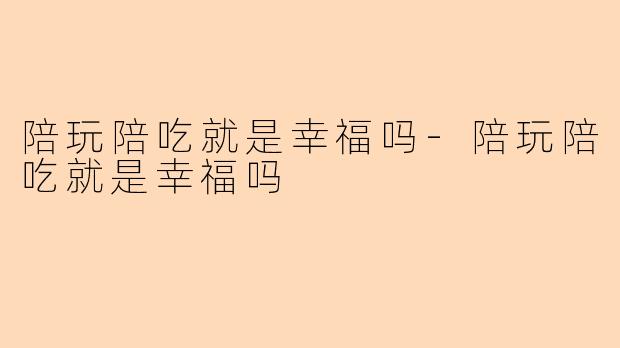 陪玩陪吃就是幸福吗-陪玩陪吃就是幸福吗