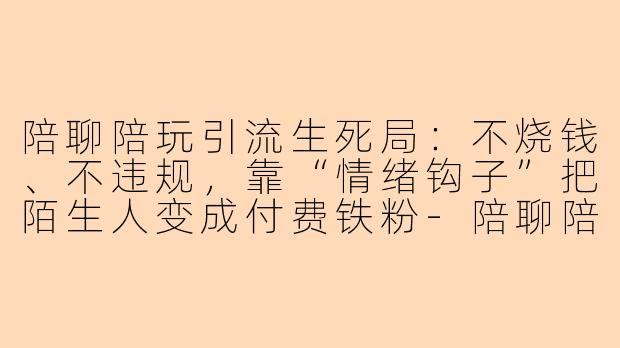 陪聊陪玩引流生死局：不烧钱、不违规，靠“情绪钩子”把陌生人变成付费铁粉-陪聊陪玩引流