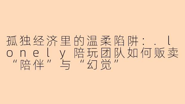 孤独经济里的温柔陷阱：.lonely陪玩团队如何贩卖“陪伴”与“幻觉”