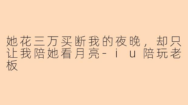 她花三万买断我的夜晚,却只让我陪她看月亮-iu陪玩老板