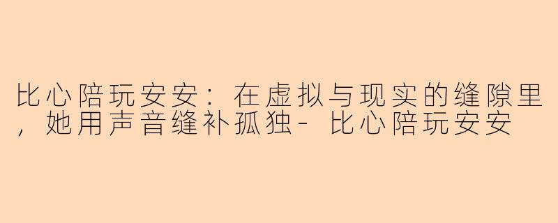 比心陪玩安安：在虚拟与现实的缝隙里，她用声音缝补孤独-比心陪玩安安