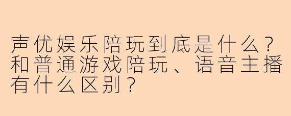 声优娱乐陪玩到底是什么?和普通游戏陪玩、语音主播有什么区别?