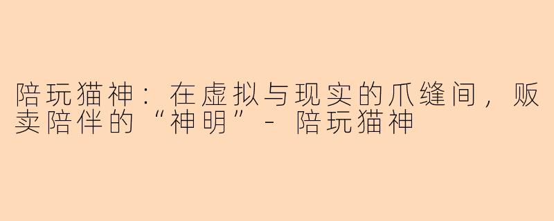 陪玩猫神:在虚拟与现实的爪缝间,贩卖陪伴的“神明”-陪玩猫神