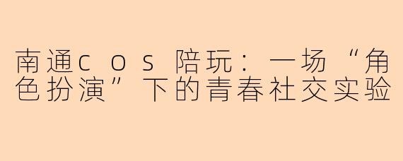 南通cos陪玩：一场“角色扮演”下的青春社交实验