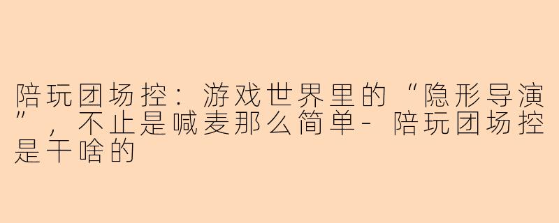 陪玩团场控:游戏世界里的“隐形导演”,不止是喊麦那么简单-陪玩团场控是干啥的
