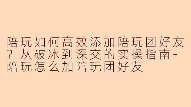 陪玩如何高效添加陪玩团好友?从破冰到深交的实操指南-陪玩怎么加陪玩团好友