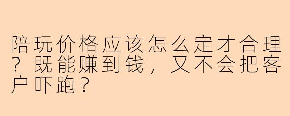 陪玩价格应该怎么定才合理？既能赚到钱，又不会把客户吓跑？