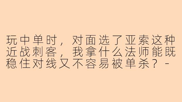 玩中单时，对面选了亚索这种近战刺客，我拿什么法师能既稳住对线又不容易被单杀？-陪玩中单
