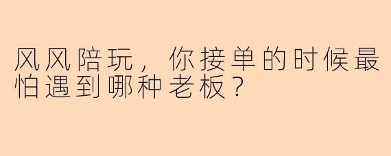 风风陪玩,你接单的时候最怕遇到哪种老板?