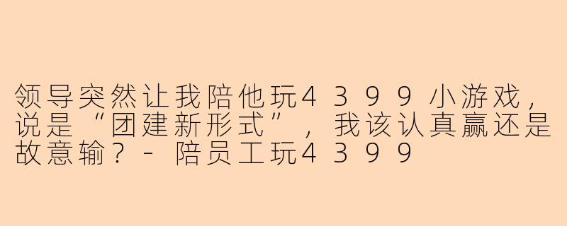 领导突然让我陪他玩4399小游戏,说是“团建新形式”,我该认真赢还是故意输?-陪员工玩4399