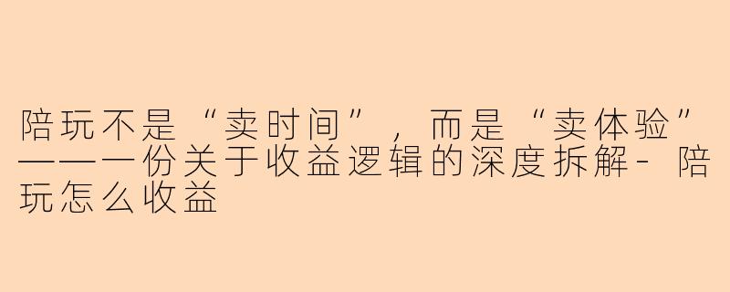 陪玩不是“卖时间”，而是“卖体验”——一份关于收益逻辑的深度拆解-陪玩怎么收益