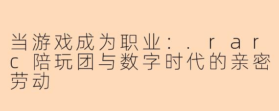 当游戏成为职业:.rarc陪玩团与数字时代的亲密劳动