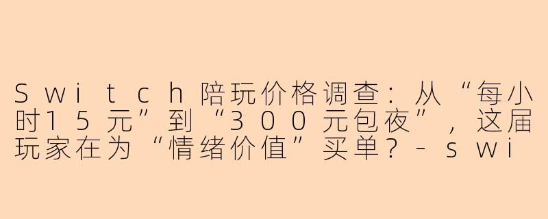 Switch陪玩价格调查:从“每小时15元”到“300元包夜”,这届玩家在为“情绪价值”买单?-switch陪玩价格