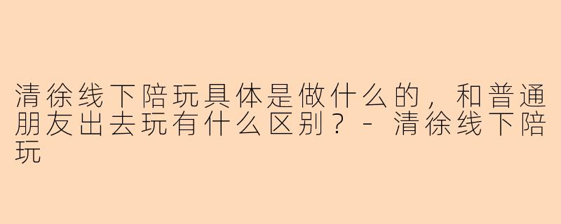 清徐线下陪玩具体是做什么的,和普通朋友出去玩有什么区别?-清徐线下陪玩
