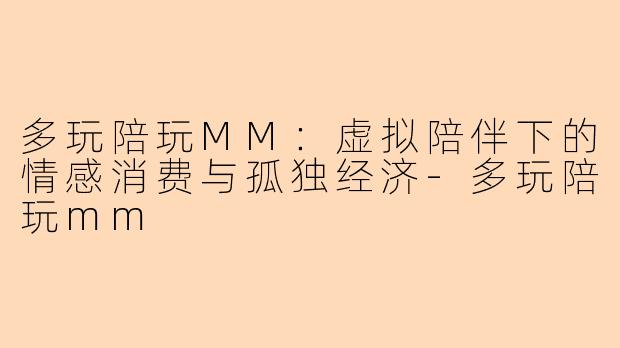 多玩陪玩MM:虚拟陪伴下的情感消费与孤独经济-多玩陪玩mm