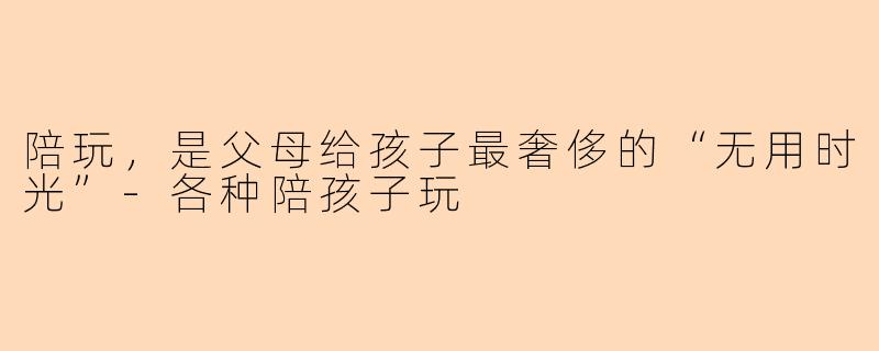 陪玩,是父母给孩子最奢侈的“无用时光”-各种陪孩子玩
