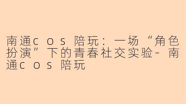 南通cos陪玩：一场“角色扮演”下的青春社交实验-南通cos陪玩
